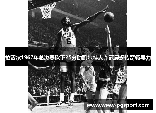 拉塞尔1967年总决赛砍下25分助凯尔特人夺冠展现传奇领导力