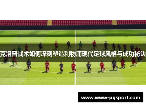 克洛普战术如何深刻塑造利物浦现代足球风格与成功秘诀