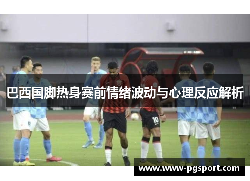 巴西国脚热身赛前情绪波动与心理反应解析