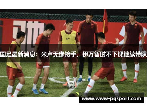 国足最新消息：米卢无缘接手，伊万暂时不下课继续带队