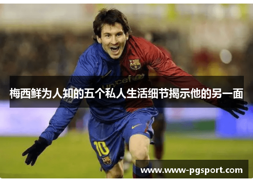 梅西鲜为人知的五个私人生活细节揭示他的另一面
