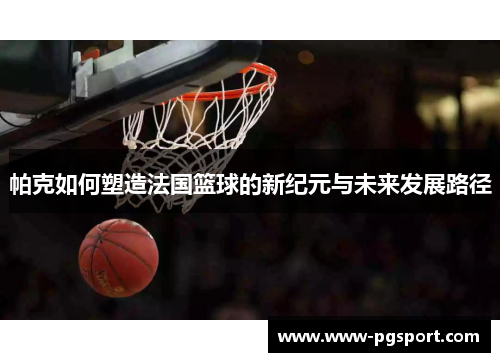 帕克如何塑造法国篮球的新纪元与未来发展路径